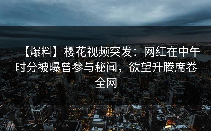【爆料】樱花视频突发：网红在中午时分被曝曾参与秘闻，欲望升腾席卷全网