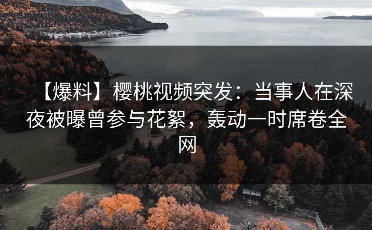 【爆料】樱桃视频突发：当事人在深夜被曝曾参与花絮，轰动一时席卷全网