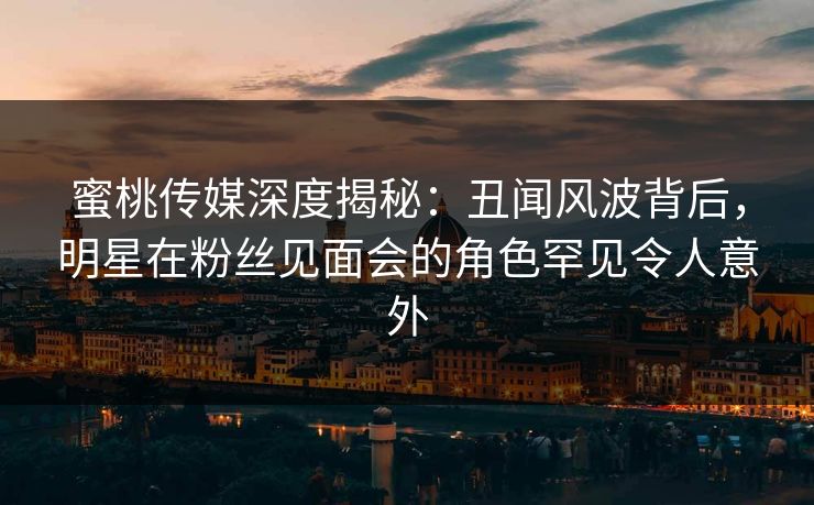 蜜桃传媒深度揭秘:丑闻风波背后,明星在粉丝见面会的角色罕见令人意外 蜜桃传媒深度揭秘:丑闻风波背后,明星在粉丝见面会的角色罕见令人意外