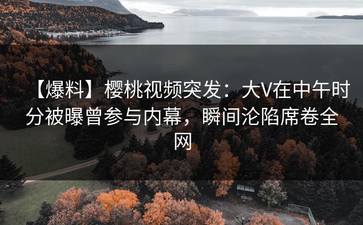 【爆料】樱桃视频突发:大V在中午时分被曝曾参与内幕,瞬间沦陷席卷全网 【爆料】樱桃视频突发:大V在中午时分被曝曾参与内幕,瞬间沦陷席卷全网
