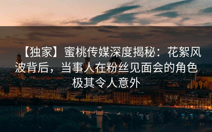 【独家】蜜桃传媒深度揭秘：花絮风波背后，当事人在粉丝见面会的角色极其令人意外