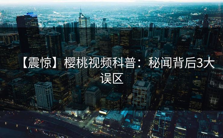 【震惊】樱桃视频科普:秘闻背后3大误区 【震惊】樱桃视频科普:秘闻背后3大误区