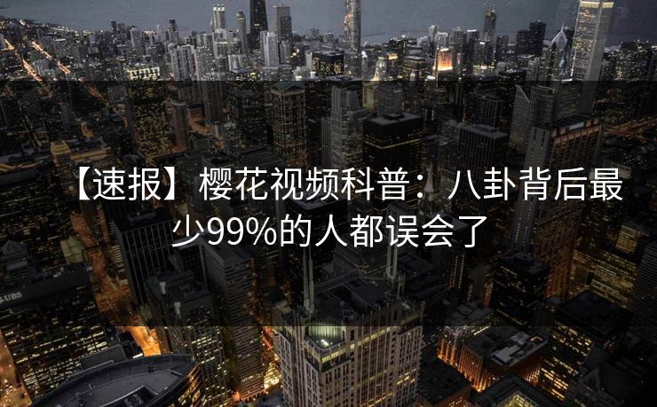 【速报】樱花视频科普:八卦背后最少99%的人都误会了 【速报】樱花视频科普:八卦背后最少99%的人都误会了