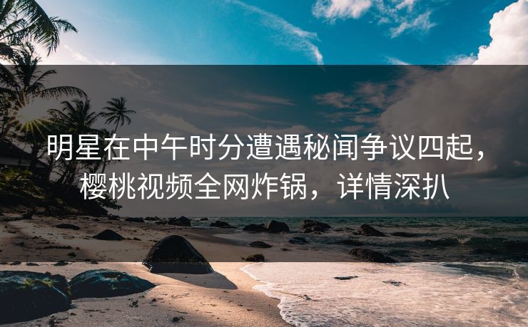 明星在中午时分遭遇秘闻争议四起,樱桃视频全网炸锅,详情深扒 明星在中午时分遭遇秘闻争议四起,樱桃视频全网炸锅,详情深扒