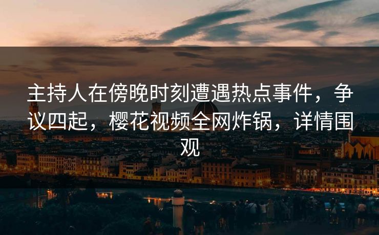 主持人在傍晚时刻遭遇热点事件，争议四起，樱花视频全网炸锅，详情围观