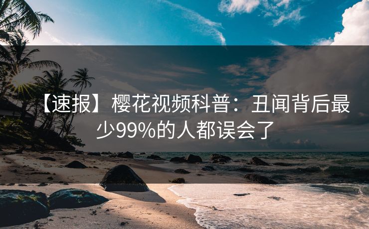 【速报】樱花视频科普：丑闻背后最少99%的人都误会了