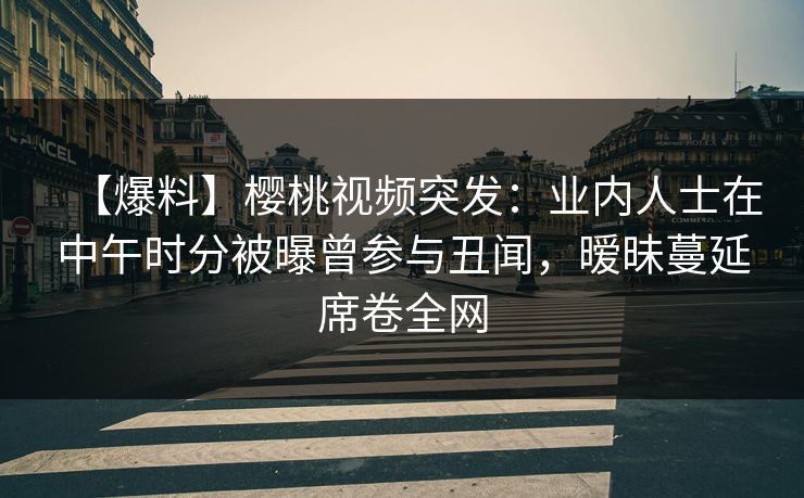 【爆料】樱桃视频突发：业内人士在中午时分被曝曾参与丑闻，暧昧蔓延席卷全网