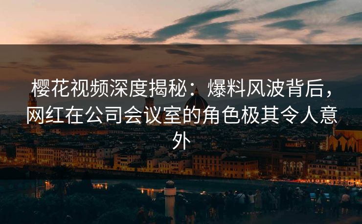 樱花视频深度揭秘:爆料风波背后,网红在公司会议室的角色极其令人意外 樱花视频深度揭秘:爆料风波背后,网红在公司会议室的角色极其令人意外