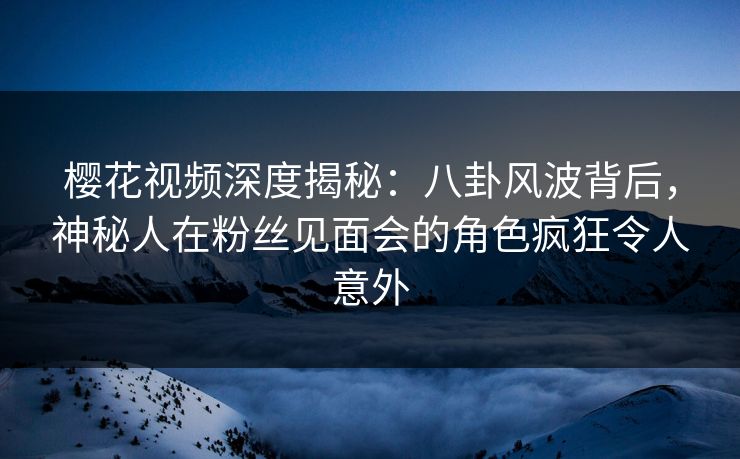 樱花视频深度揭秘：八卦风波背后，神秘人在粉丝见面会的角色疯狂令人意外