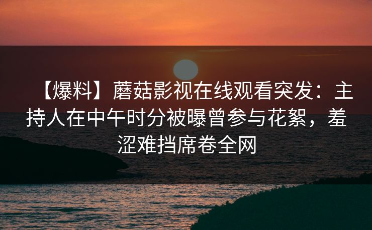 【爆料】蘑菇影视在线观看突发：主持人在中午时分被曝曾参与花絮，羞涩难挡席卷全网