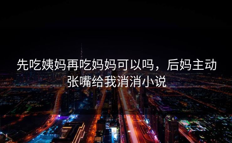 先吃姨妈再吃妈妈可以吗，后妈主动张嘴给我消消小说