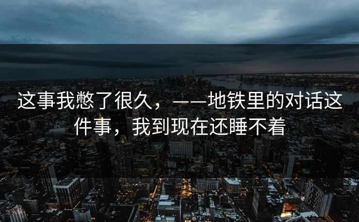 这事我憋了很久，——地铁里的对话这件事，我到现在还睡不着