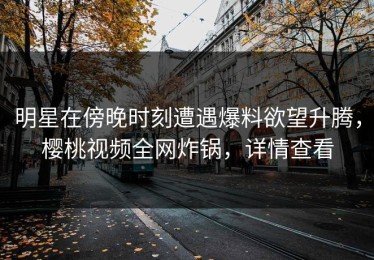 明星在傍晚时刻遭遇爆料欲望升腾，樱桃视频全网炸锅，详情查看