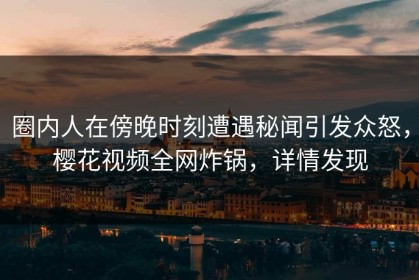 圈内人在傍晚时刻遭遇秘闻引发众怒，樱花视频全网炸锅，详情发现