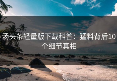 汤头条轻量版下载科普：猛料背后10个细节真相