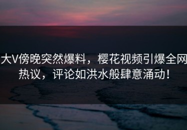 大V傍晚突然爆料，樱花视频引爆全网热议，评论如洪水般肆意涌动！