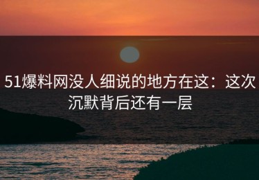 51爆料网没人细说的地方在这：这次沉默背后还有一层