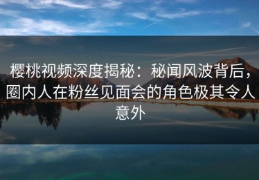 樱桃视频深度揭秘：秘闻风波背后，圈内人在粉丝见面会的角色极其令人意外