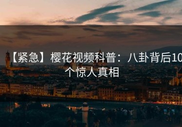【紧急】樱花视频科普：八卦背后10个惊人真相