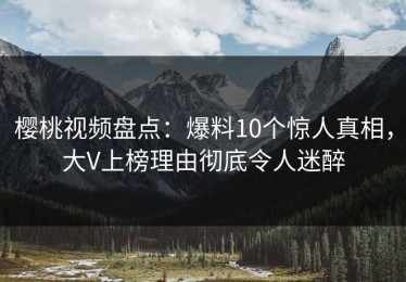 樱桃视频盘点：爆料10个惊人真相，大V上榜理由彻底令人迷醉