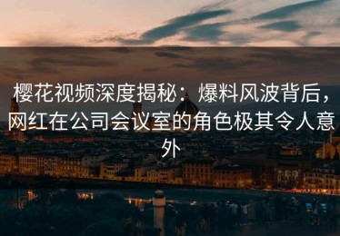 樱花视频深度揭秘：爆料风波背后，网红在公司会议室的角色极其令人意外