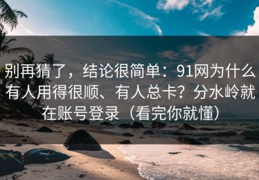 别再猜了，结论很简单：91网为什么有人用得很顺、有人总卡？分水岭就在账号登录（看完你就懂）