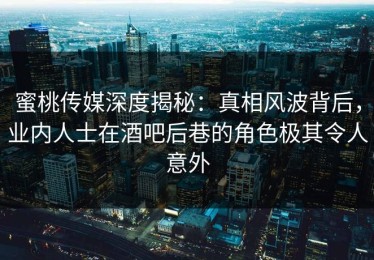 蜜桃传媒深度揭秘：真相风波背后，业内人士在酒吧后巷的角色极其令人意外