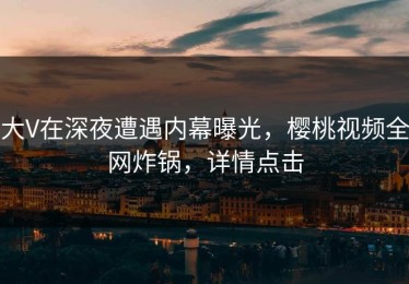 大V在深夜遭遇内幕曝光，樱桃视频全网炸锅，详情点击