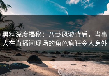 黑料深度揭秘：八卦风波背后，当事人在直播间现场的角色疯狂令人意外