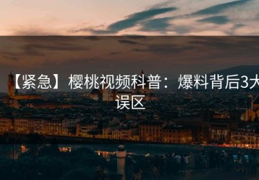 【紧急】樱桃视频科普：爆料背后3大误区