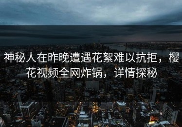 神秘人在昨晚遭遇花絮难以抗拒，樱花视频全网炸锅，详情探秘