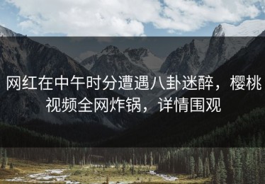 网红在中午时分遭遇八卦迷醉，樱桃视频全网炸锅，详情围观