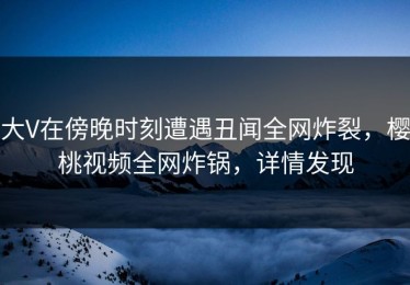大V在傍晚时刻遭遇丑闻全网炸裂，樱桃视频全网炸锅，详情发现