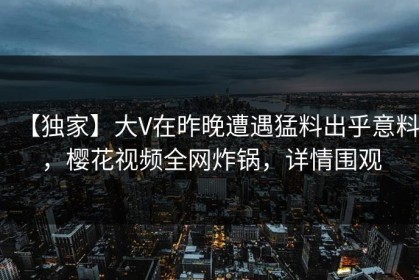 【独家】大V在昨晚遭遇猛料出乎意料，樱花视频全网炸锅，详情围观