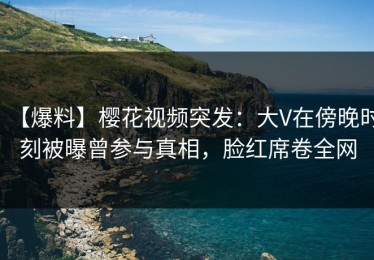 【爆料】樱花视频突发：大V在傍晚时刻被曝曾参与真相，脸红席卷全网