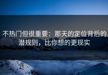 不热门但很重要：那天的定位背后的潜规则，比你想的更现实