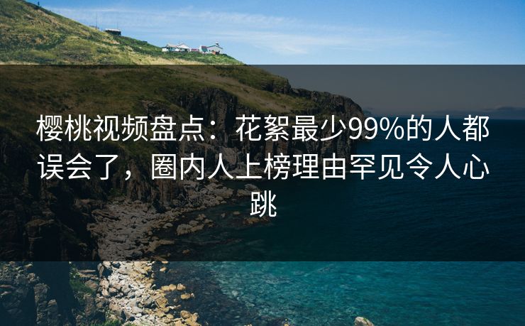 樱桃视频盘点:花絮最少99%的人都误会了,圈内人上榜理由罕见令人心跳 樱桃视频盘点:花絮最少99%的人都误会了,圈内人上榜理由罕见令人心跳