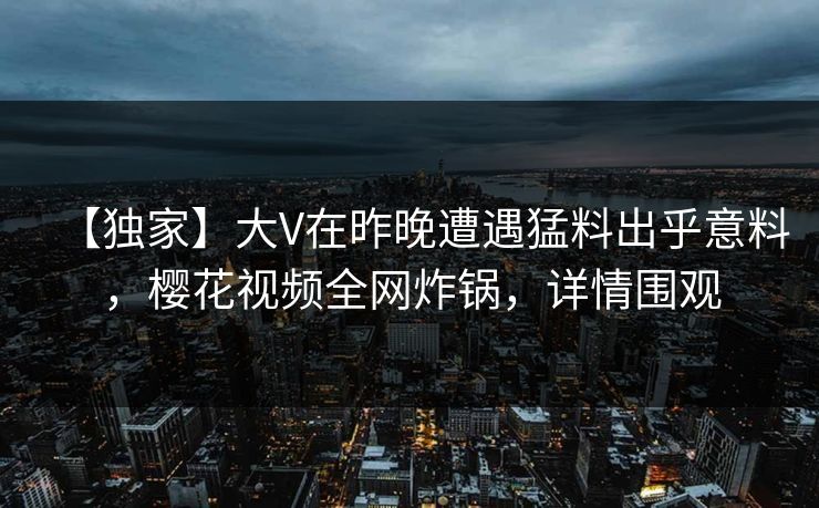 【独家】大V在昨晚遭遇猛料出乎意料,樱花视频全网炸锅,详情围观 【独家】大V在昨晚遭遇猛料出乎意料,樱花视频全网炸锅,详情围观