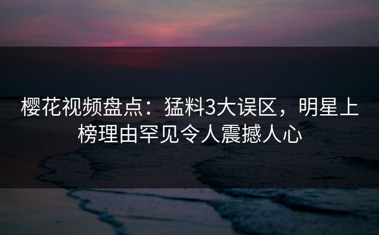 樱花视频盘点:猛料3大误区,明星上榜理由罕见令人震撼人心 樱花视频盘点:猛料3大误区,明星上榜理由罕见令人震撼人心