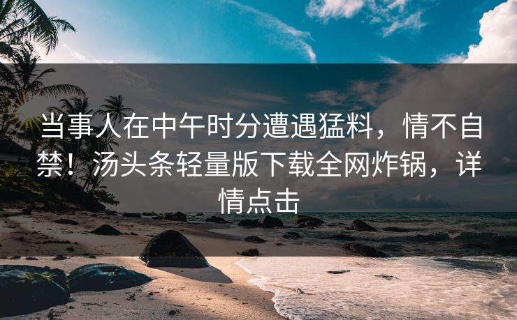 当事人在中午时分遭遇猛料,情不自禁!汤头条轻量版下载全网炸锅,详情点击 当事人在中午时分遭遇猛料,情不自禁!汤头条轻量版下载全网炸锅,详情点击