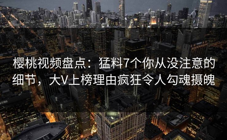樱桃视频盘点:猛料7个你从没注意的细节,大V上榜理由疯狂令人勾魂摄魄 樱桃视频盘点:猛料7个你从没注意的细节,大V上榜理由疯狂令人勾魂摄魄