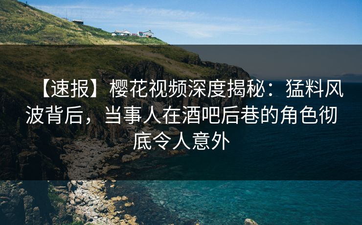 【速报】樱花视频深度揭秘：猛料风波背后，当事人在酒吧后巷的角色彻底令人意外