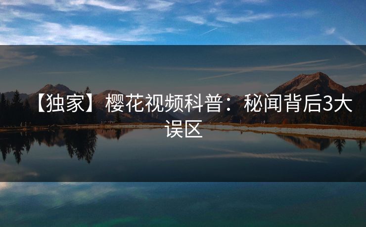 【独家】樱花视频科普:秘闻背后3大误区 【独家】樱花视频科普:秘闻背后3大误区