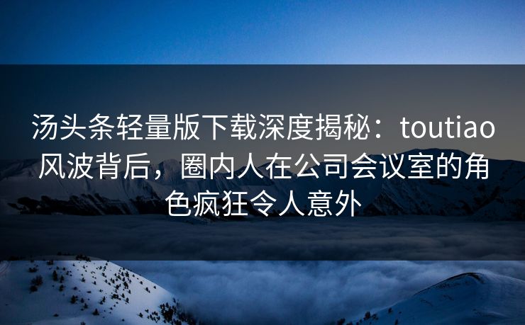 汤头条轻量版下载深度揭秘:toutiao风波背后,圈内人在公司会议室的角色疯狂令人意外 汤头条轻量版下载深度揭秘:toutiao风波背后,圈内人在公司会议室的角色疯狂令人意外