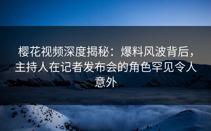 樱花视频深度揭秘：爆料风波背后，主持人在记者发布会的角色罕见令人意外
