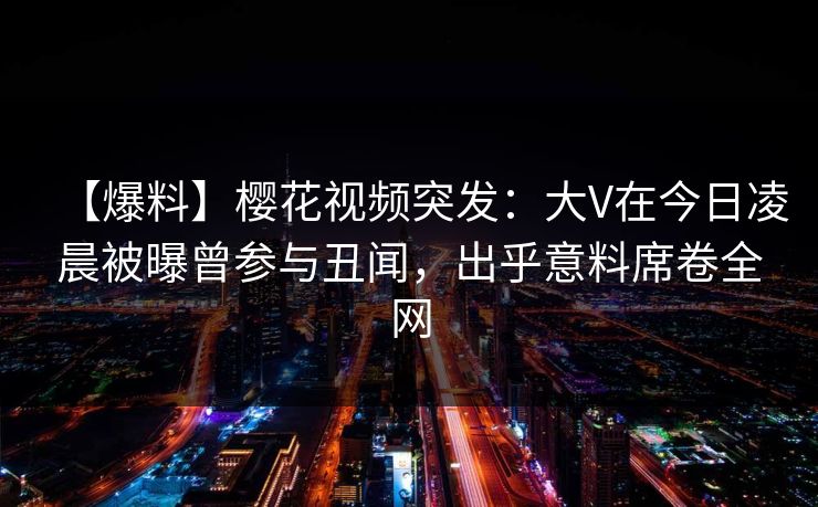 【爆料】樱花视频突发：大V在今日凌晨被曝曾参与丑闻，出乎意料席卷全网