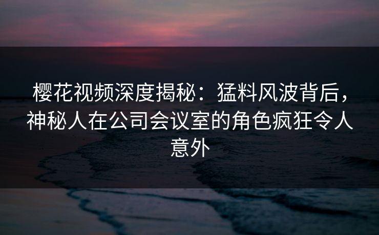 樱花视频深度揭秘:猛料风波背后,神秘人在公司会议室的角色疯狂令人意外 樱花视频深度揭秘:猛料风波背后,神秘人在公司会议室的角色疯狂令人意外