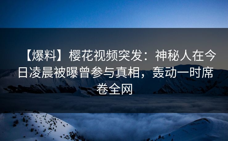 【爆料】樱花视频突发：神秘人在今日凌晨被曝曾参与真相，轰动一时席卷全网