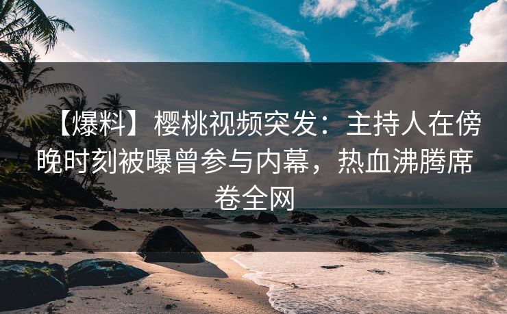 【爆料】樱桃视频突发:主持人在傍晚时刻被曝曾参与内幕,热血沸腾席卷全网 【爆料】樱桃视频突发:主持人在傍晚时刻被曝曾参与内幕,热血沸腾席卷全网