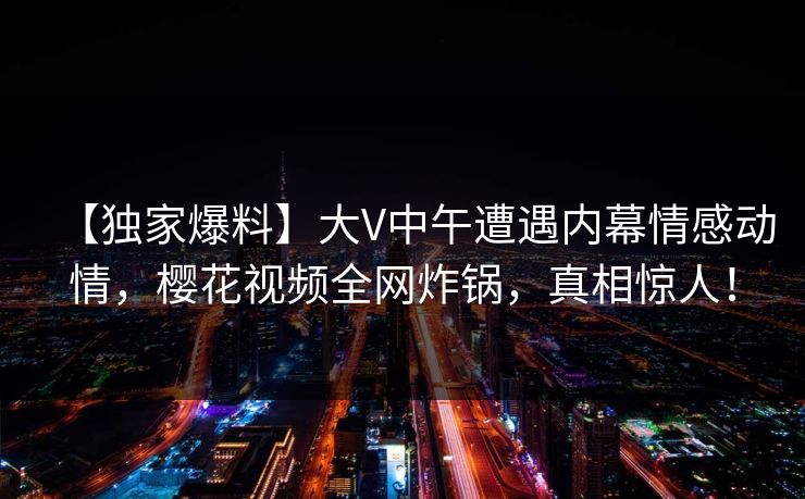 【独家爆料】大V中午遭遇内幕情感动情,樱花视频全网炸锅,真相惊人! 【独家爆料】大V中午遭遇内幕情感动情,樱花视频全网炸锅,真相惊人!
